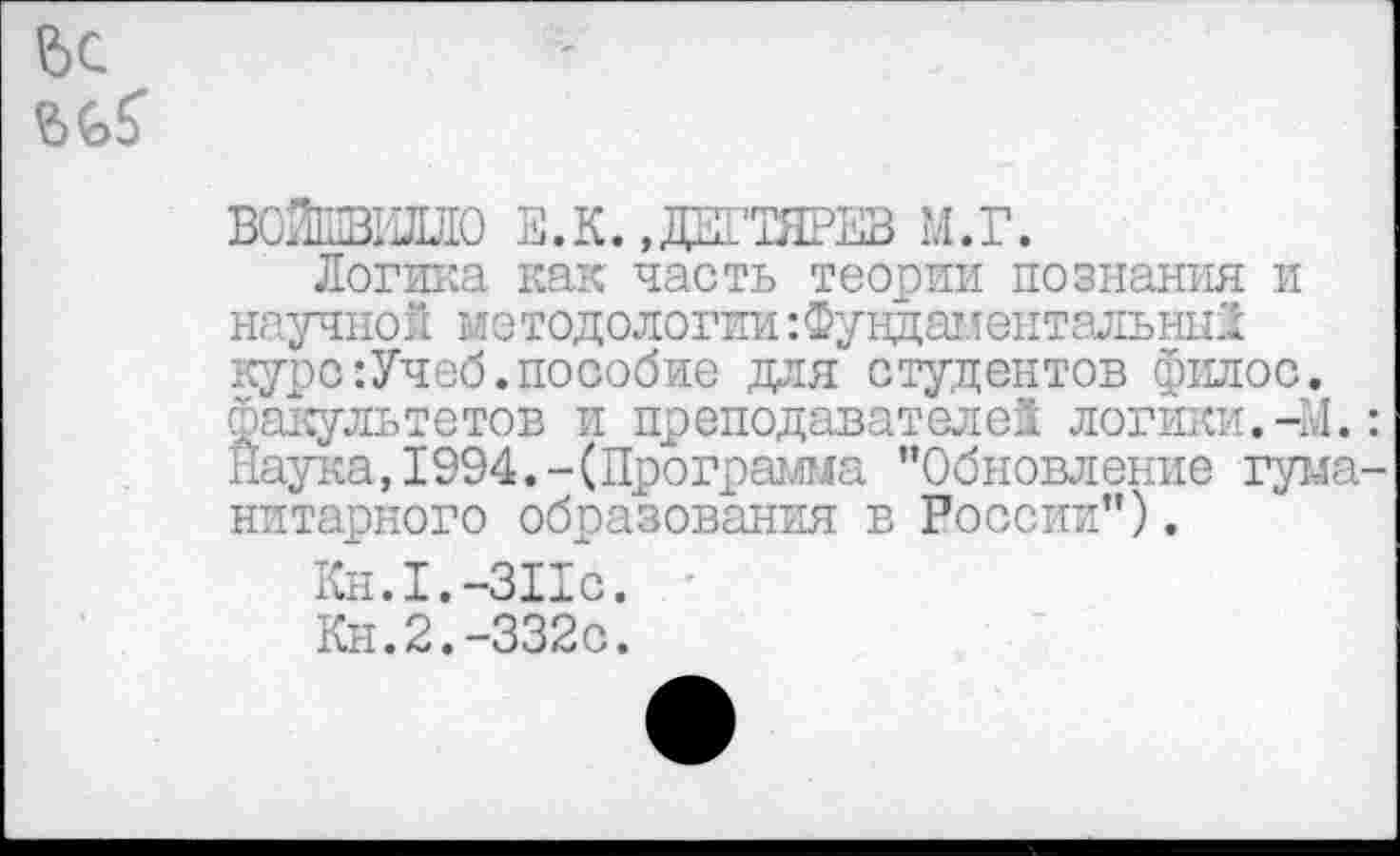 ﻿ВОЙыВИЛЛО Е.К. »Ж’ТЯРЕВ М.Г.
Логика как часть теории познания и научной методологии:Фундаментальный курс:Учеб.пособие для студентов филос. факультетов и преподавателей логики.-М. Наука, 1994.-(Программа "Обновление гума нитарного образования в России").
Кн.1.-ЗПс.
Кн.2.-332с.